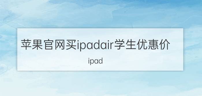 苹果官网买ipadair学生优惠价 ipad air5教育优惠需要什么？